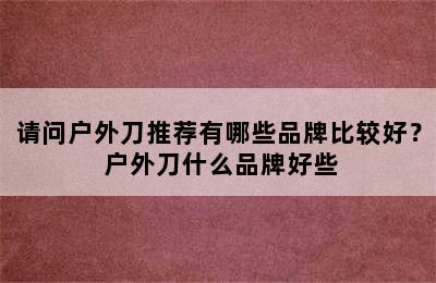 请问户外刀推荐有哪些品牌比较好？ 户外刀什么品牌好些